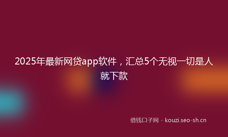 2025年最新网贷app软件，汇总5个无视一切是人就下款