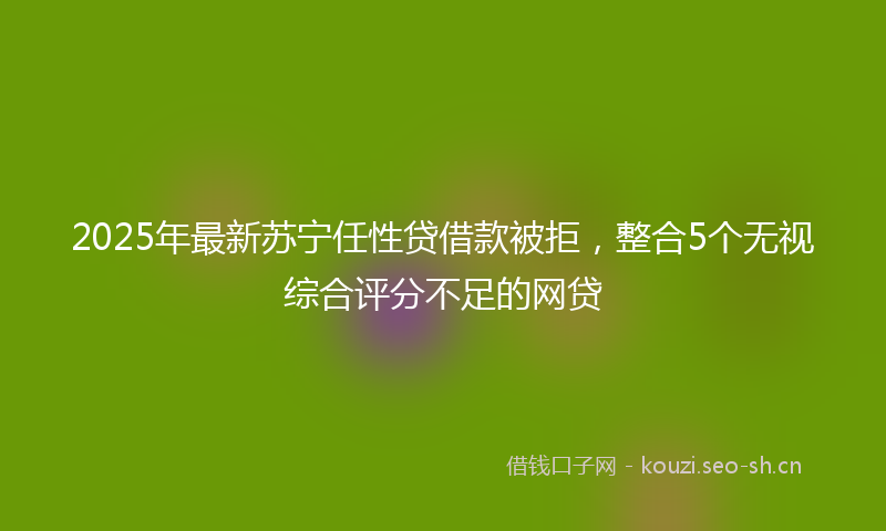 2025年最新苏宁任性贷借款被拒，整合5个无视综合评分不足的网贷
