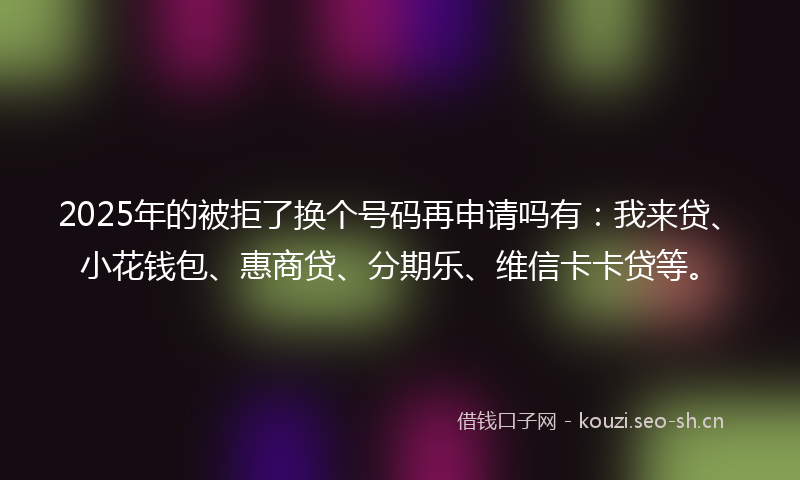 2025年的被拒了换个号码再申请吗有：我来贷、小花钱包、惠商贷、分期乐、维信卡卡贷等。