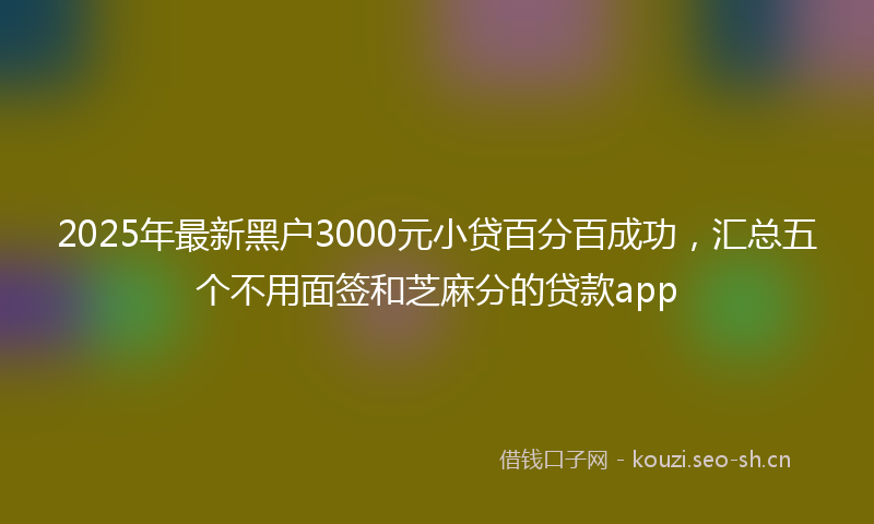 2025年最新黑户3000元小贷百分百成功，汇总五个不用面签和芝麻分的贷款app