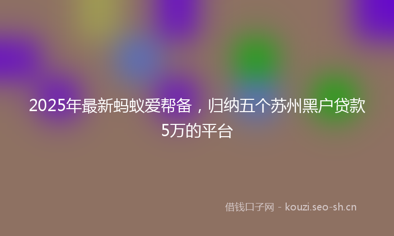 2025年最新蚂蚁爱帮备，归纳五个苏州黑户贷款5万的平台
