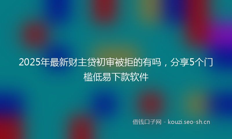 2025年最新财主贷初审被拒的有吗，分享5个门槛低易下款软件