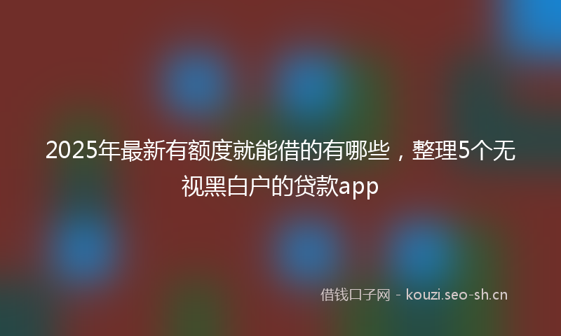 2025年最新有额度就能借的有哪些，整理5个无视黑白户的贷款app