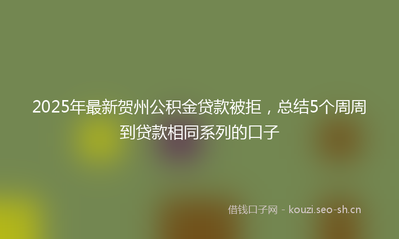 2025年最新贺州公积金贷款被拒，总结5个周周到贷款相同系列的口子
