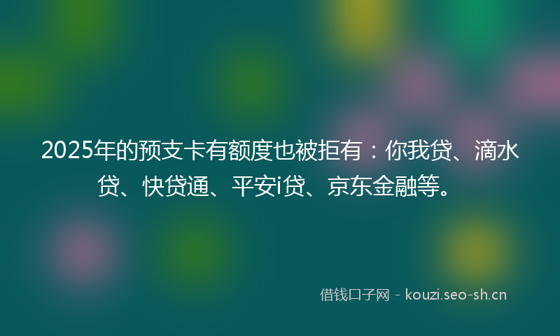 2025年的预支卡有额度也被拒有：你我贷、滴水贷、快贷通、平安i贷、京东金融等。