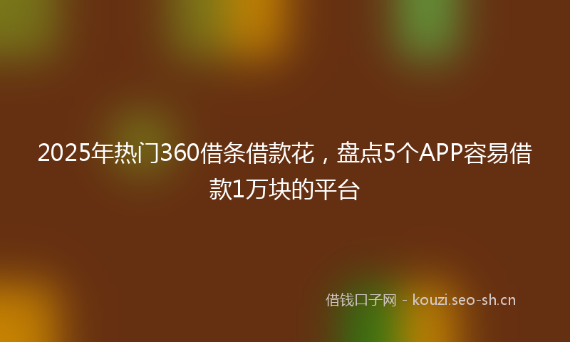 2025年热门360借条借款花，盘点5个APP容易借款1万块的平台