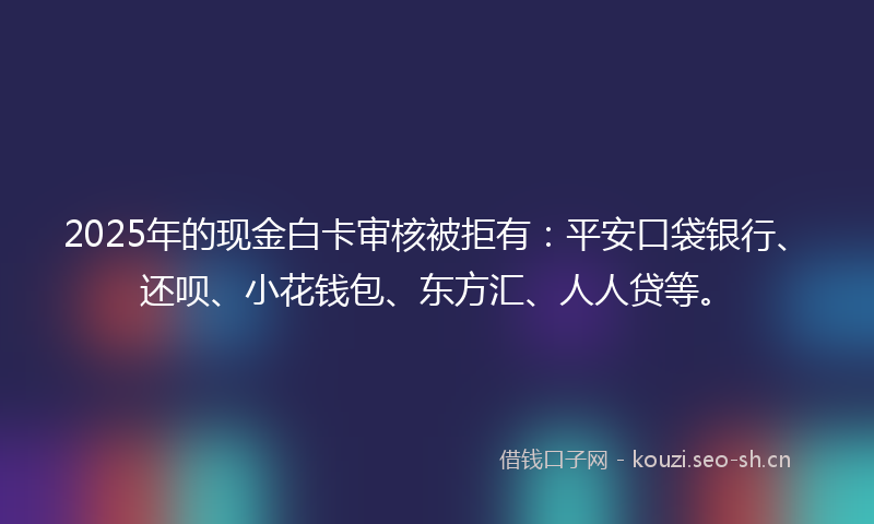 2025年的现金白卡审核被拒有：平安口袋银行、还呗、小花钱包、东方汇、人人贷等。