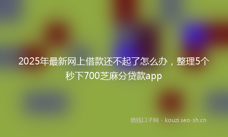 2025年最新网上借款还不起了怎么办，整理5个秒下700芝麻分贷款app