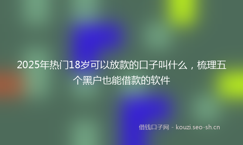 2025年热门18岁可以放款的口子叫什么，梳理五个黑户也能借款的软件