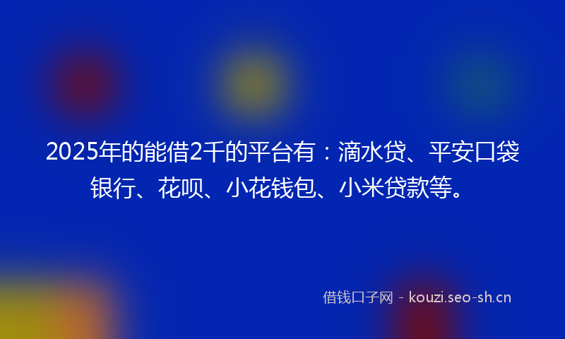 2025年的能借2千的平台有：滴水贷、平安口袋银行、花呗、小花钱包、小米贷款等。