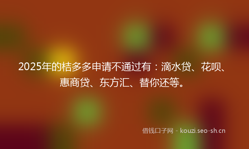 2025年的桔多多申请不通过有：滴水贷、花呗、惠商贷、东方汇、替你还等。
