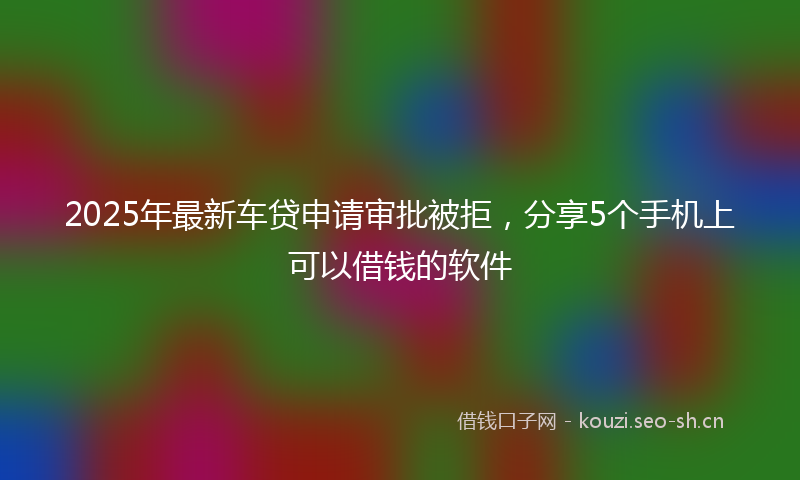 2025年最新车贷申请审批被拒，分享5个手机上可以借钱的软件
