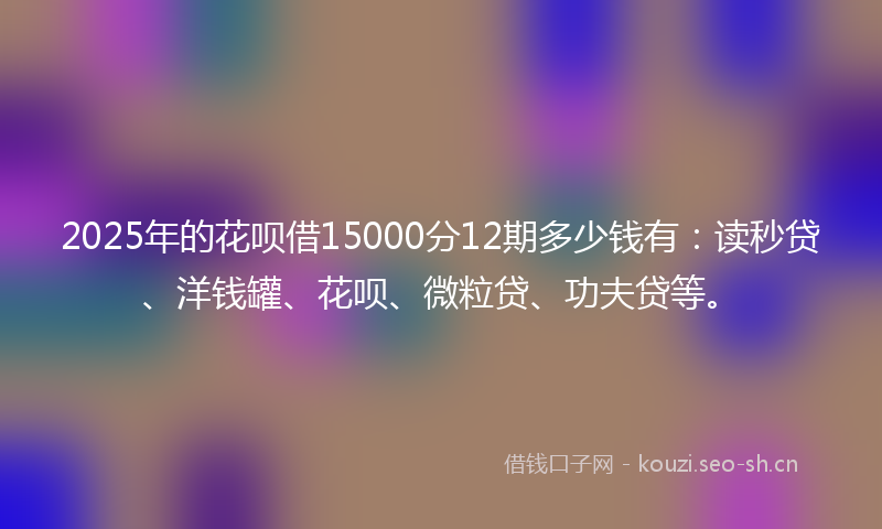2025年的花呗借15000分12期多少钱有：读秒贷、洋钱罐、花呗、微粒贷、功夫贷等。