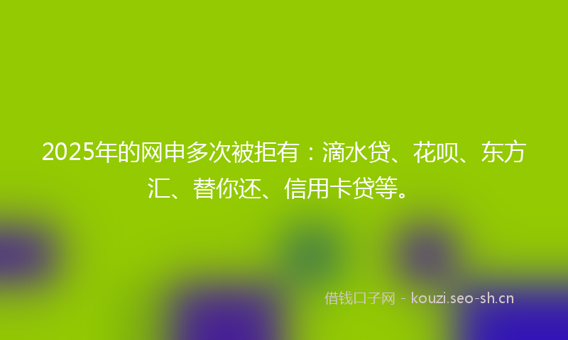 2025年的网申多次被拒有：滴水贷、花呗、东方汇、替你还、信用卡贷等。