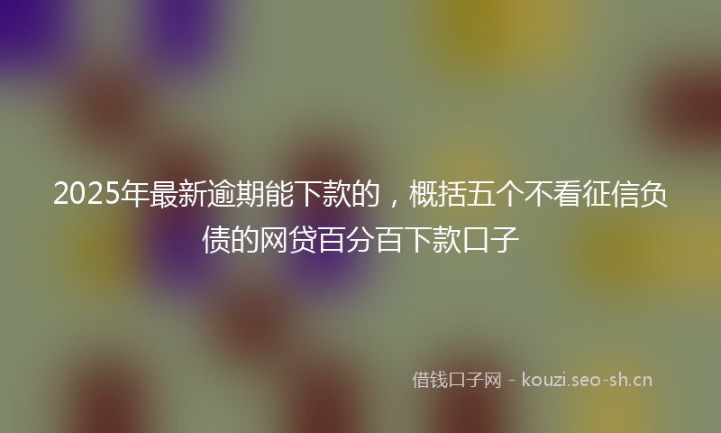 2025年最新逾期能下款的，概括五个不看征信负债的网贷百分百下款口子