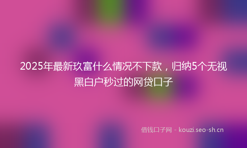 2025年最新玖富什么情况不下款，归纳5个无视黑白户秒过的网贷口子