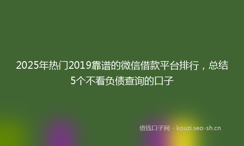 2025年热门2019靠谱的微信借款平台排行，总结5个不看负债查询的口子