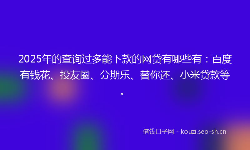 2025年的查询过多能下款的网贷有哪些有：百度有钱花、投友圈、分期乐、替你还、小米贷款等。