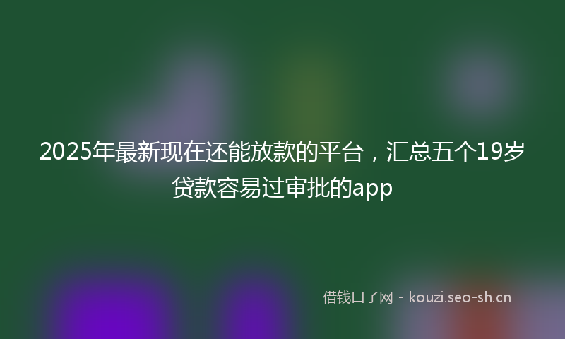 2025年最新现在还能放款的平台，汇总五个19岁贷款容易过审批的app