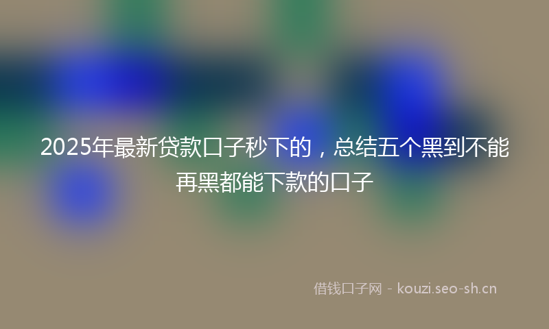 2025年最新贷款口子秒下的，总结五个黑到不能再黑都能下款的口子