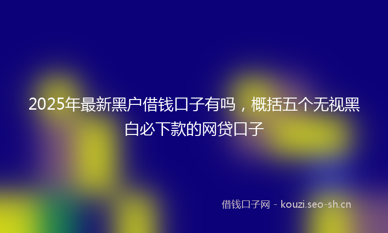 2025年最新黑户借钱口子有吗，概括五个无视黑白必下款的网贷口子