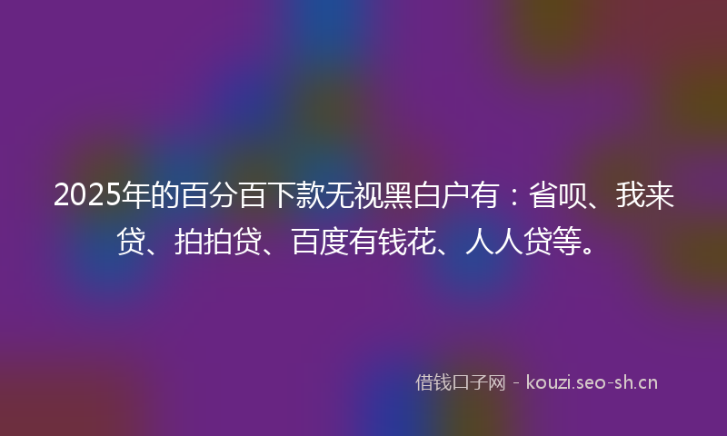 2025年的百分百下款无视黑白户有：省呗、我来贷、拍拍贷、百度有钱花、人人贷等。