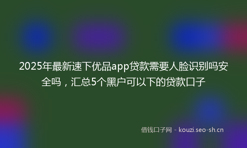 2025年最新速下优品app贷款需要人脸识别吗安全吗，汇总5个黑户可以下的贷款口子