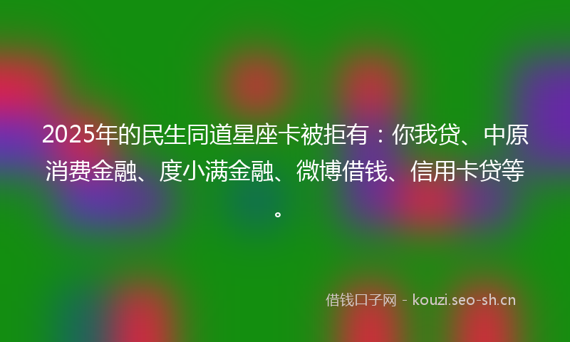 2025年的民生同道星座卡被拒有：你我贷、中原消费金融、度小满金融、微博借钱、信用卡贷等。