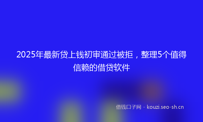 2025年最新贷上钱初审通过被拒，整理5个值得信赖的借贷软件