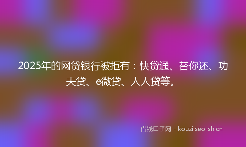 2025年的网贷银行被拒有：快贷通、替你还、功夫贷、e微贷、人人贷等。