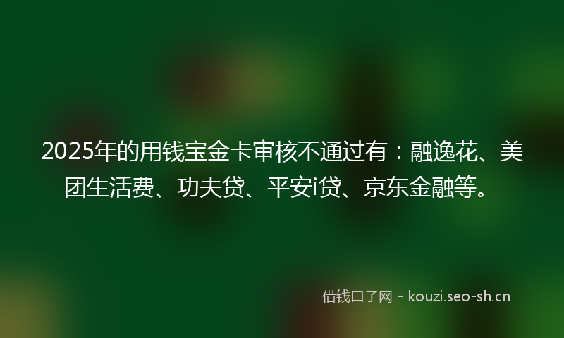 2025年的用钱宝金卡审核不通过有：融逸花、美团生活费、功夫贷、平安i贷、京东金融等。