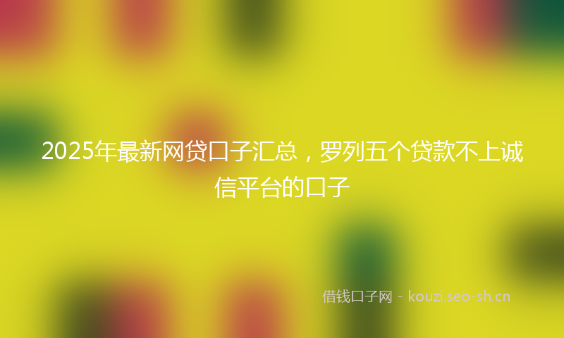 2025年最新网贷口子汇总，罗列五个贷款不上诚信平台的口子