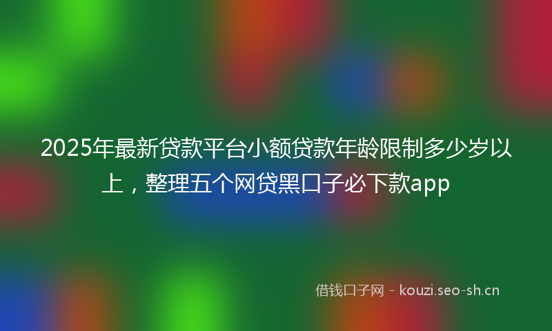 2025年最新贷款平台小额贷款年龄限制多少岁以上，整理五个网贷黑口子必下款app