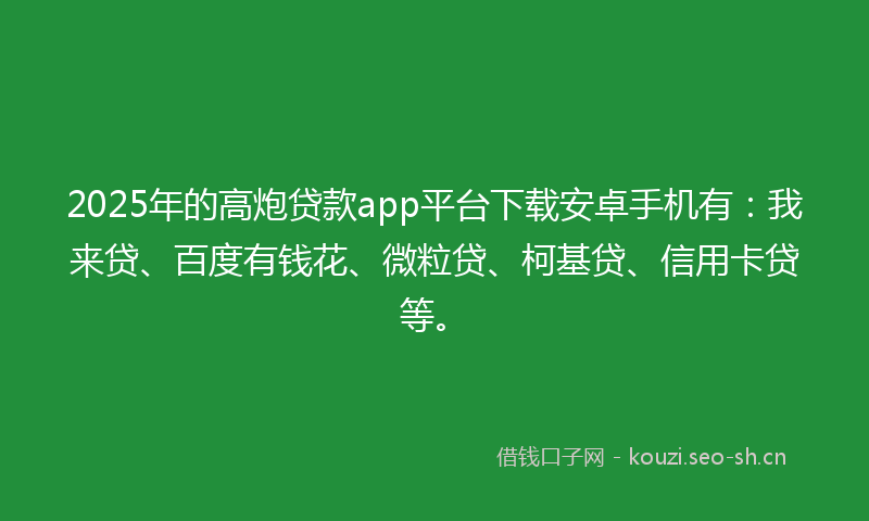 2025年的高炮贷款app平台下载安卓手机有：我来贷、百度有钱花、微粒贷、柯基贷、信用卡贷等。