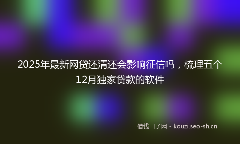 2025年最新网贷还清还会影响征信吗，梳理五个12月独家贷款的软件