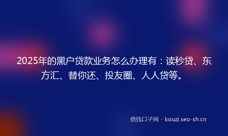 2025年的黑户贷款业务怎么办理有：读秒贷、东方汇、替你还、投友圈、人人贷等。