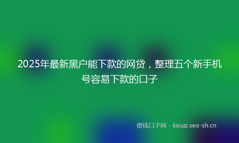 2025年最新黑户能下款的网贷，整理五个新手机号容易下款的口子