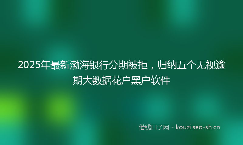 2025年最新渤海银行分期被拒，归纳五个无视逾期大数据花户黑户软件