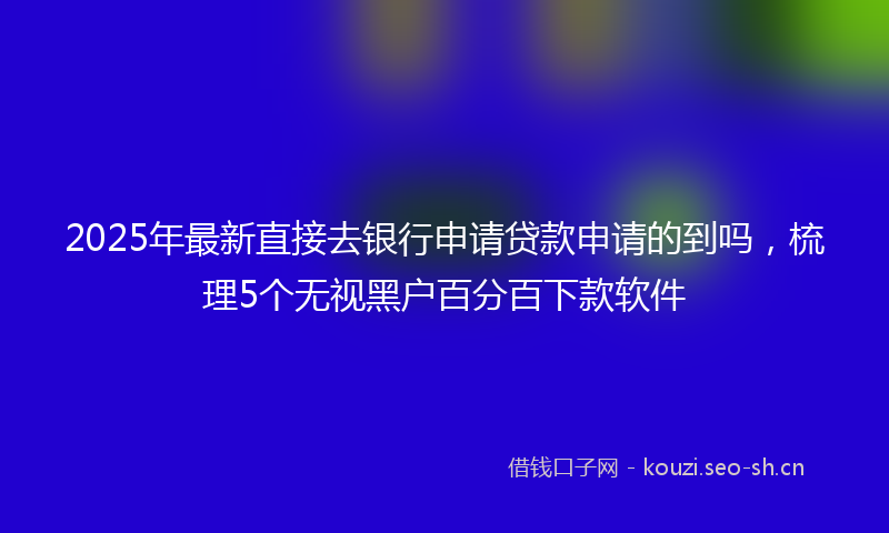 2025年最新直接去银行申请贷款申请的到吗，梳理5个无视黑户百分百下款软件
