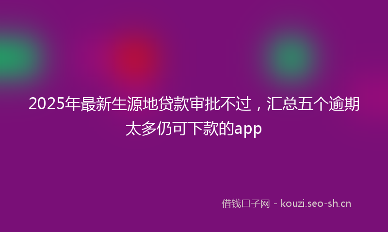 2025年最新生源地贷款审批不过，汇总五个逾期太多仍可下款的app