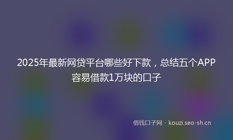 2025年最新网贷平台哪些好下款，总结五个APP容易借款1万块的口子