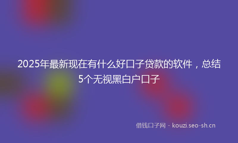 2025年最新现在有什么好口子贷款的软件，总结5个无视黑白户口子
