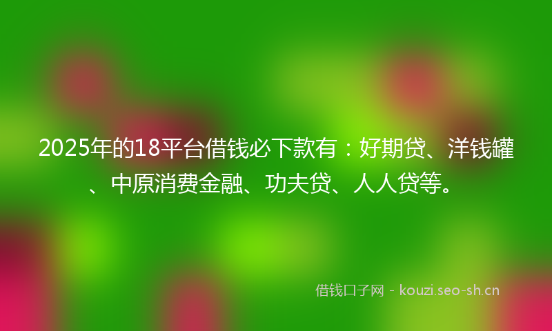 2025年的18平台借钱必下款有：好期贷、洋钱罐、中原消费金融、功夫贷、人人贷等。