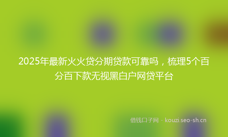 2025年最新火火贷分期贷款可靠吗，梳理5个百分百下款无视黑白户网贷平台