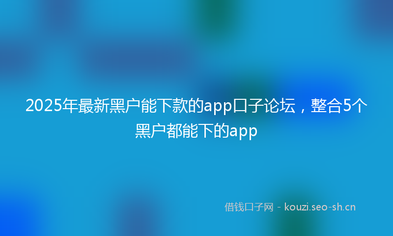 2025年最新黑户能下款的app口子论坛，整合5个黑户都能下的app