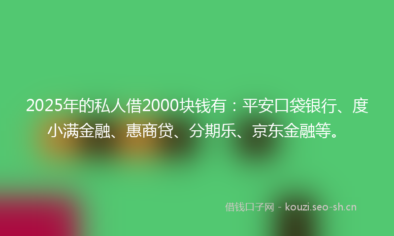 2025年的私人借2000块钱有：平安口袋银行、度小满金融、惠商贷、分期乐、京东金融等。