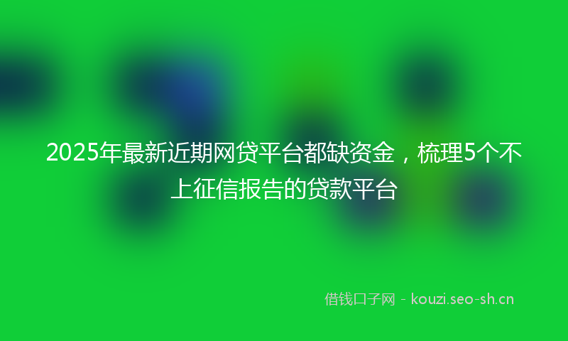 2025年最新近期网贷平台都缺资金，梳理5个不上征信报告的贷款平台