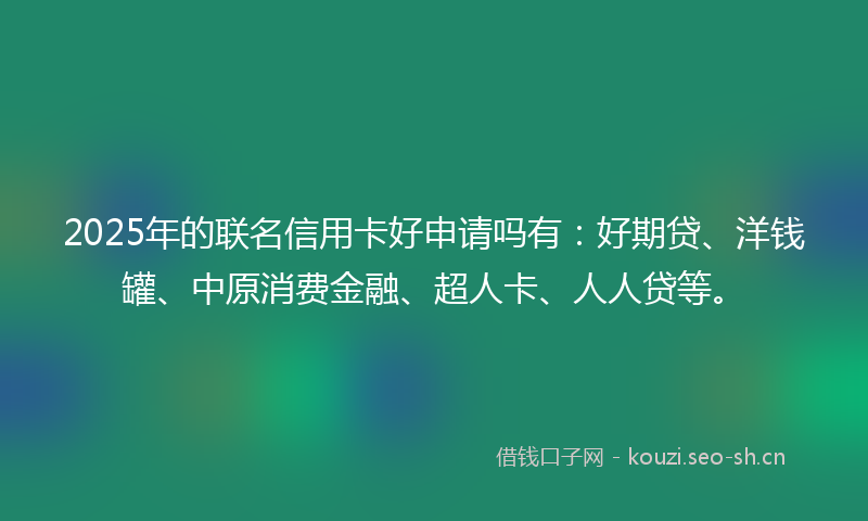 2025年的联名信用卡好申请吗有：好期贷、洋钱罐、中原消费金融、超人卡、人人贷等。
