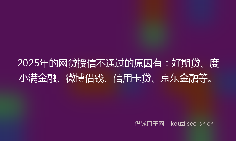 2025年的网贷授信不通过的原因有：好期贷、度小满金融、微博借钱、信用卡贷、京东金融等。