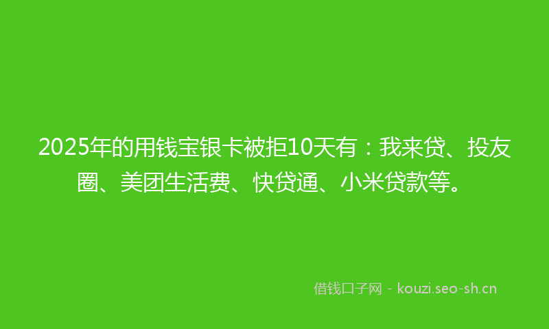 2025年的用钱宝银卡被拒10天有：我来贷、投友圈、美团生活费、快贷通、小米贷款等。
